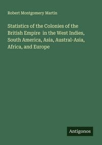 Produktbild: Statistics of the Colonies of the British Empire in the West Indies, South America, Asia, Austral-Asia, Africa, and Europe