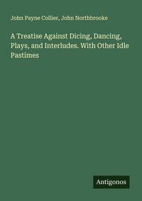 Produktbild: A Treatise Against Dicing, Dancing, Plays, and Interludes. With Other Idle Pastimes
