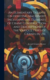 Produktbild: An Elementary Treatise On Hoisting Machinery Including the Elements of Crane Construction and Descriptions of the Various Types of Cranes in Use