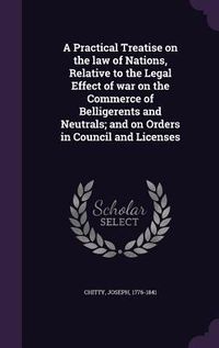 Produktbild: A Practical Treatise on the law of Nations, Relative to the Legal Effect of war on the Commerce of Belligerents and Neutrals; and on Orders in Council