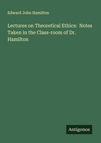 Produktbild: Lectures on Theoretical Ethics: Notes Taken in the Class-room of Dr. Hamilton