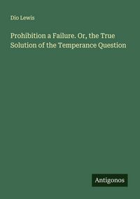 Produktbild: Prohibition a Failure. Or, the True Solution of the Temperance Question