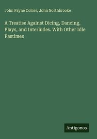 Produktbild: A Treatise Against Dicing, Dancing, Plays, and Interludes. With Other Idle Pastimes