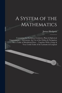 Produktbild: A System of the Mathematics: Containing the Euclidean Geometry, Plane & Spherical Trigonometry ... Astronomy, the Use of the Globes & Navigation ..