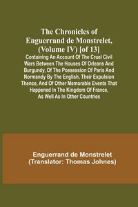 Produktbild: The Chronicles of Enguerrand de Monstrelet, (Volume IV) [of 13]; Containing an account of the cruel civil wars between the houses of Orleans and Burgundy, of the possession of Paris and Normandy by the English, their expulsion thence, and of other memorab