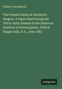 Produktbild: The Present Status of Antiseptic Surgery. A Paper Read During the Thirty-sixth Session of the American Institute of Homoeopathy, Held at Niagra Falls,