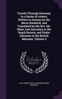 Produktbild: Travels Through Germany, in a Series of Letters; Written in German by the Baron Riesbeck, and Translated by the Rev. Mr. Maty, Late Secretary to the Royal Society, and Under Librarian to the British Museum, Volume 3