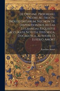 Produktbild: De Origine, Progressu, Valore Ac Fructu Indulgentiarum, Necnon De Dispositionibus Ad Eas Lucrandas Requisitis Accurata Notitia Historica, Dogmatica...
