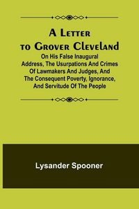 Produktbild: A Letter to Grover Cleveland; On His False Inaugural Address, The Usurpations and Crimes of Lawmakers and Judges, and the Consequent Poverty, Ignoranc