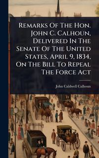 Produktbild: Remarks Of The Hon. John C. Calhoun, Delivered In The Senate Of The United States, April 9, 1834, On The Bill To Repeal The Force Act