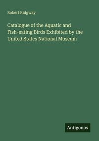 Produktbild: Catalogue of the Aquatic and Fish-eating Birds Exhibited by the United States National Museum