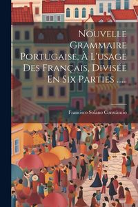 Produktbild: Nouvelle Grammaire Portugaise, &Agrave; L'usage Des Fran&ccedil;ais, Divis&eacute;e En Six Parties ......