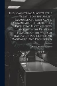 Produktbild: The Committing Magistrate, a Treatise on the Arrest, Examination, Bailing, and Commitment of Offenders, Including Fugitives From Justice, With the Rem