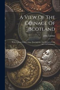 Produktbild: A View Of The Coinage Of Scotland: With Copious Tables, Lists, Descriptions, And Extracts From Acts Of Parliament