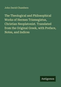 Produktbild: The Theological and Philosophical Works of Hermes Trismegistus, Christian Neoplatonist. Translated from the Original Greek, with Preface, Notes, and Indices