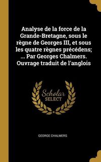 Produktbild: Analyse de la force de la Grande-Bretagne, sous le r&egrave;gne de Georges III, et sous les quatre r&egrave;gnes pr&eacute;c&eacute;dens; ... Par Georges Chalmers. Ouvrage tradui