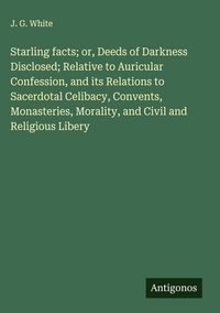 Produktbild: Starling facts; or, Deeds of Darkness Disclosed; Relative to Auricular Confession, and its Relations to Sacerdotal Celibacy, Convents, Monasteries, Mo