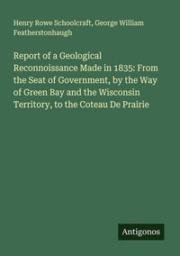 Produktbild: Report of a Geological Reconnoissance Made in 1835: From the Seat of Government, by the Way of Green Bay and the Wisconsin Territory, to the Coteau De Prairie