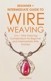 Produktbild: Wire Weaving: Beginner + Intermediate Guide to Wire Weaving: 2-in-1 Wire Weaving Compendium for Beginner and Intermediate Wire Workers