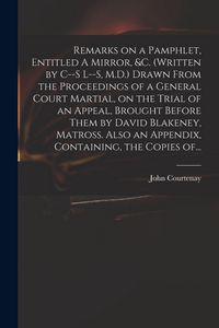 Produktbild: Remarks on a Pamphlet, Entitled A Mirror, &c. (Written by C--s L--s, M.D.) Drawn From the Proceedings of a General Court Martial, on the Trial of an Appeal, Brought Before Them by David Blakeney, Matross. Also an Appendix, Containing, the Copies Of...