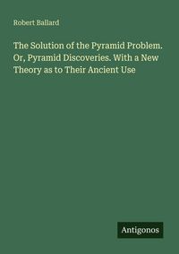 Produktbild: The Solution of the Pyramid Problem. Or, Pyramid Discoveries. With a New Theory as to Their Ancient Use