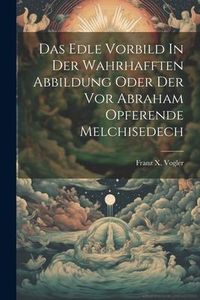 Produktbild: Das Edle Vorbild In Der Wahrhafften Abbildung Oder Der Vor Abraham Opferende Melchisedech