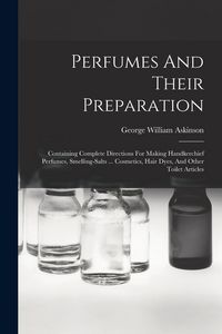 Produktbild: Perfumes And Their Preparation: Containing Complete Directions For Making Handkerchief Perfumes, Smelling-salts ... Cosmetics, Hair Dyes, And Other To