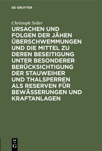 Produktbild: Ursachen und Folgen der j&auml;hen &Uuml;berschwemmungen und die Mittel zu deren Beseitigung unter besonderer Ber&uuml;cksichtigung der Stauweiher und Thalsperren als Reserven f&uuml;r Bew&auml;sserungen und Kraftanlagen