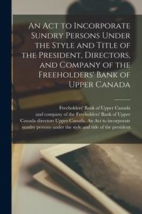 Produktbild: An Act to Incorporate Sundry Persons Under the Style and Title of the President, Directors, and Company of the Freeholders' Bank of Upper Canada [micr