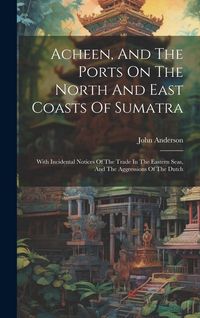 Produktbild: Acheen, And The Ports On The North And East Coasts Of Sumatra: With Incidental Notices Of The Trade In The Eastern Seas, And The Aggressions Of The Du