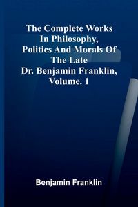 Produktbild: The Complete Works in Philosophy, Politics and Morals of the late Dr. Benjamin Franklin, Vol. 1