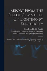 Produktbild: Report From The Select Committee On Lighting By Electricity: Together With The Proceedings Of The Committee, Minutes Of Evidence, And Appendix