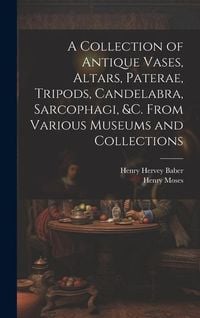 Produktbild: A Collection of Antique Vases, Altars, Paterae, Tripods, Candelabra, Sarcophagi, &c. From Various Museums and Collections