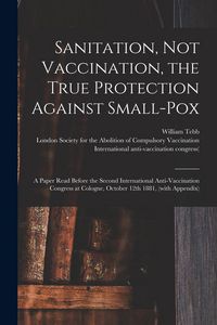 Produktbild: Sanitation, Not Vaccination, the True Protection Against Small-pox: a Paper Read Before the Second International Anti-Vaccination Congress at Cologne,