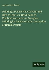 Produktbild: Painting on China What to Paint and How to Paint it a Hand-book of Practical Instruction in Overglaze Painting for Amateurs in the Decoration of Hard