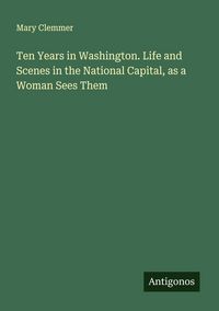 Produktbild: Ten Years in Washington. Life and Scenes in the National Capital, as a Woman Sees Them
