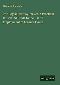 Produktbild: The Boy's Own Toy-maker. A Practical Illustrated Guide to the Useful Employment of Leasure Hours