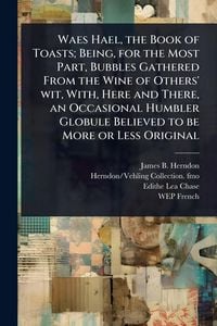 Produktbild: Waes Hael, the Book of Toasts; Being, for the Most Part, Bubbles Gathered From the Wine of Others' wit, With, Here and There, an Occasional Humbler Globule Believed to be More or Less Original