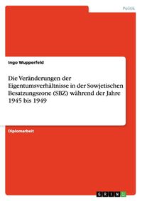 Produktbild: Die Ver&auml;nderungen der Eigentumsverh&auml;ltnisse in der Sowjetischen Besatzungszone (SBZ) w&auml;hrend der Jahre 1945 bis 1949