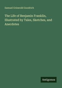 Produktbild: The Life of Benjamin Franklin, Illustrated by Tales, Sketches, and Anecdotes