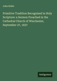 Produktbild: Primitive Tradition Recognised in Holy Scripture: a Sermon Preached in the Cathedral Church of Winchester, September 27, 1837