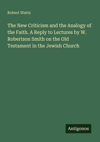 Produktbild: The New Criticism and the Analogy of the Faith. A Reply to Lectures by W. Robertson Smith on the Old Testament in the Jewish Church