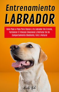 Produktbild: Entrenamiento Labrador: Gu&iacute;a Paso a Paso Para Educar a Tu Labrador Sin Errores, Fortalecer El V&iacute;nculo Emocional y Disfrutar De Un Comportamiento Obedi