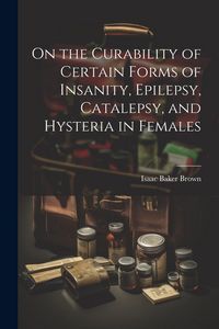 Produktbild: On the Curability of Certain Forms of Insanity, Epilepsy, Catalepsy, and Hysteria in Females