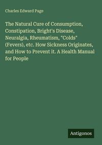 Produktbild: The Natural Cure of Consumption, Constipation, Bright's Disease, Neuralgia, Rheumatism, "Colds" (Fevers), etc. How Sickness Originates, and How to Pre