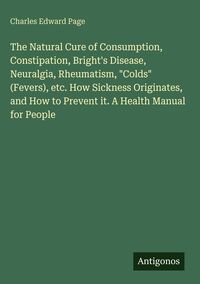 Produktbild: The Natural Cure of Consumption, Constipation, Bright's Disease, Neuralgia, Rheumatism, "Colds" (Fevers), etc. How Sickness Originates, and How to Prevent it. A Health Manual for People