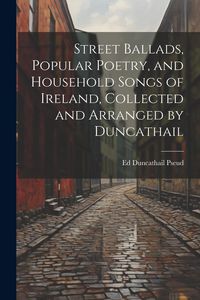 Produktbild: Street Ballads, Popular Poetry, and Household Songs of Ireland, Collected and Arranged by Duncathail