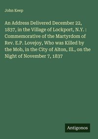 Produktbild: An Address Delivered December 22, 1837, in the Village of Lockport, N.Y. : Commemorative of the Martyrdom of Rev. E.P. Lovejoy, Who was Killed by the