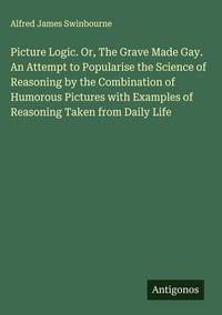 Produktbild: Picture Logic. Or, The Grave Made Gay. An Attempt to Popularise the Science of Reasoning by the Combination of Humorous Pictures with Examples of Reas