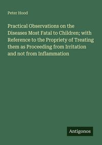 Produktbild: Practical Observations on the Diseases Most Fatal to Children; with Reference to the Propriety of Treating them as Proceeding from Irritation and not